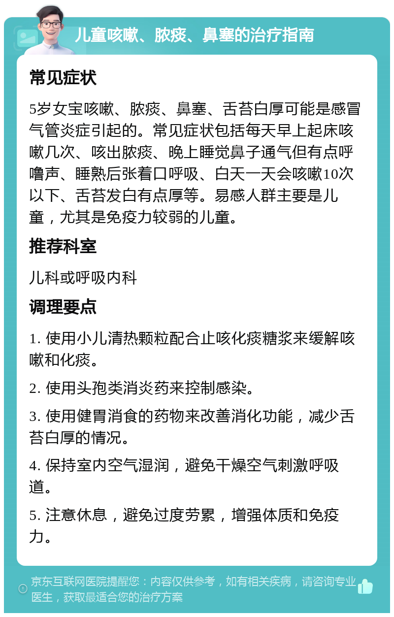 儿童咳嗽、脓痰、鼻塞的治疗指南 常见症状 5岁女宝咳嗽、脓痰、鼻塞、舌苔白厚可能是感冒气管炎症引起的。常见症状包括每天早上起床咳嗽几次、咳出脓痰、晚上睡觉鼻子通气但有点呼噜声、睡熟后张着口呼吸、白天一天会咳嗽10次以下、舌苔发白有点厚等。易感人群主要是儿童，尤其是免疫力较弱的儿童。 推荐科室 儿科或呼吸内科 调理要点 1. 使用小儿清热颗粒配合止咳化痰糖浆来缓解咳嗽和化痰。 2. 使用头孢类消炎药来控制感染。 3. 使用健胃消食的药物来改善消化功能，减少舌苔白厚的情况。 4. 保持室内空气湿润，避免干燥空气刺激呼吸道。 5. 注意休息，避免过度劳累，增强体质和免疫力。