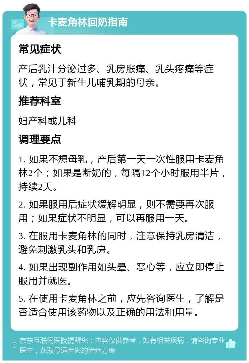 卡麦角林回奶指南 常见症状 产后乳汁分泌过多、乳房胀痛、乳头疼痛等症状，常见于新生儿哺乳期的母亲。 推荐科室 妇产科或儿科 调理要点 1. 如果不想母乳，产后第一天一次性服用卡麦角林2个；如果是断奶的，每隔12个小时服用半片，持续2天。 2. 如果服用后症状缓解明显，则不需要再次服用；如果症状不明显，可以再服用一天。 3. 在服用卡麦角林的同时，注意保持乳房清洁，避免刺激乳头和乳房。 4. 如果出现副作用如头晕、恶心等，应立即停止服用并就医。 5. 在使用卡麦角林之前，应先咨询医生，了解是否适合使用该药物以及正确的用法和用量。