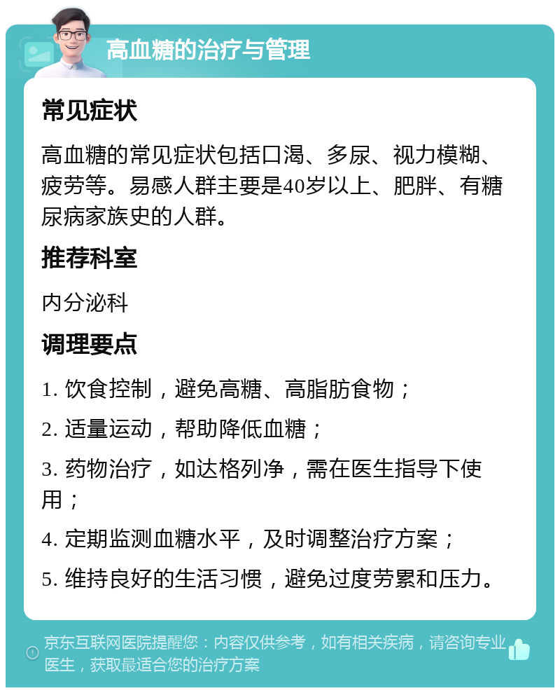 高血糖的治疗与管理 常见症状 高血糖的常见症状包括口渴、多尿、视力模糊、疲劳等。易感人群主要是40岁以上、肥胖、有糖尿病家族史的人群。 推荐科室 内分泌科 调理要点 1. 饮食控制，避免高糖、高脂肪食物； 2. 适量运动，帮助降低血糖； 3. 药物治疗，如达格列净，需在医生指导下使用； 4. 定期监测血糖水平，及时调整治疗方案； 5. 维持良好的生活习惯，避免过度劳累和压力。