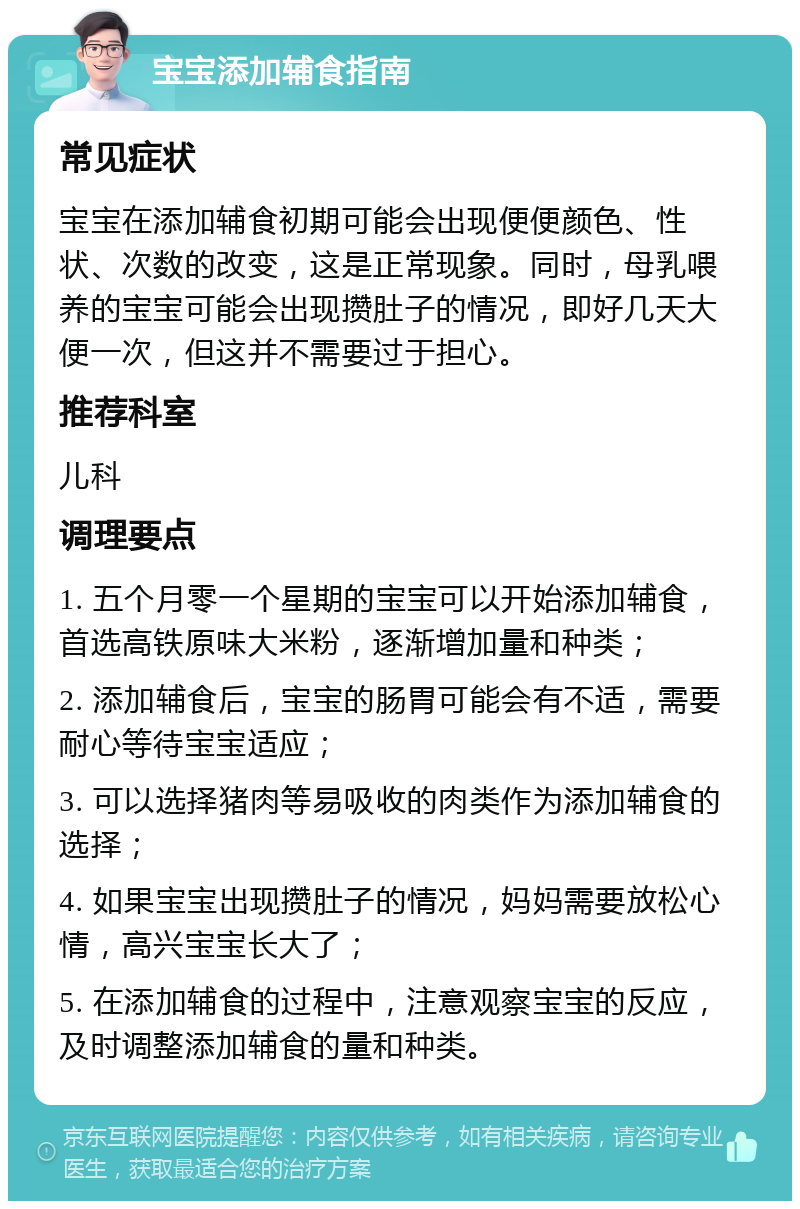 宝宝添加辅食指南 常见症状 宝宝在添加辅食初期可能会出现便便颜色、性状、次数的改变，这是正常现象。同时，母乳喂养的宝宝可能会出现攒肚子的情况，即好几天大便一次，但这并不需要过于担心。 推荐科室 儿科 调理要点 1. 五个月零一个星期的宝宝可以开始添加辅食，首选高铁原味大米粉，逐渐增加量和种类； 2. 添加辅食后，宝宝的肠胃可能会有不适，需要耐心等待宝宝适应； 3. 可以选择猪肉等易吸收的肉类作为添加辅食的选择； 4. 如果宝宝出现攒肚子的情况，妈妈需要放松心情，高兴宝宝长大了； 5. 在添加辅食的过程中，注意观察宝宝的反应，及时调整添加辅食的量和种类。