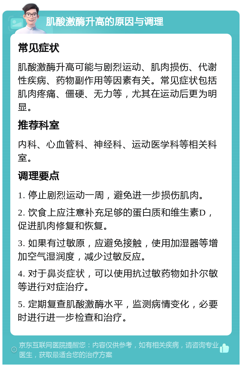 肌酸激酶升高的原因与调理 常见症状 肌酸激酶升高可能与剧烈运动、肌肉损伤、代谢性疾病、药物副作用等因素有关。常见症状包括肌肉疼痛、僵硬、无力等，尤其在运动后更为明显。 推荐科室 内科、心血管科、神经科、运动医学科等相关科室。 调理要点 1. 停止剧烈运动一周，避免进一步损伤肌肉。 2. 饮食上应注意补充足够的蛋白质和维生素D，促进肌肉修复和恢复。 3. 如果有过敏原，应避免接触，使用加湿器等增加空气湿润度，减少过敏反应。 4. 对于鼻炎症状，可以使用抗过敏药物如扑尔敏等进行对症治疗。 5. 定期复查肌酸激酶水平，监测病情变化，必要时进行进一步检查和治疗。