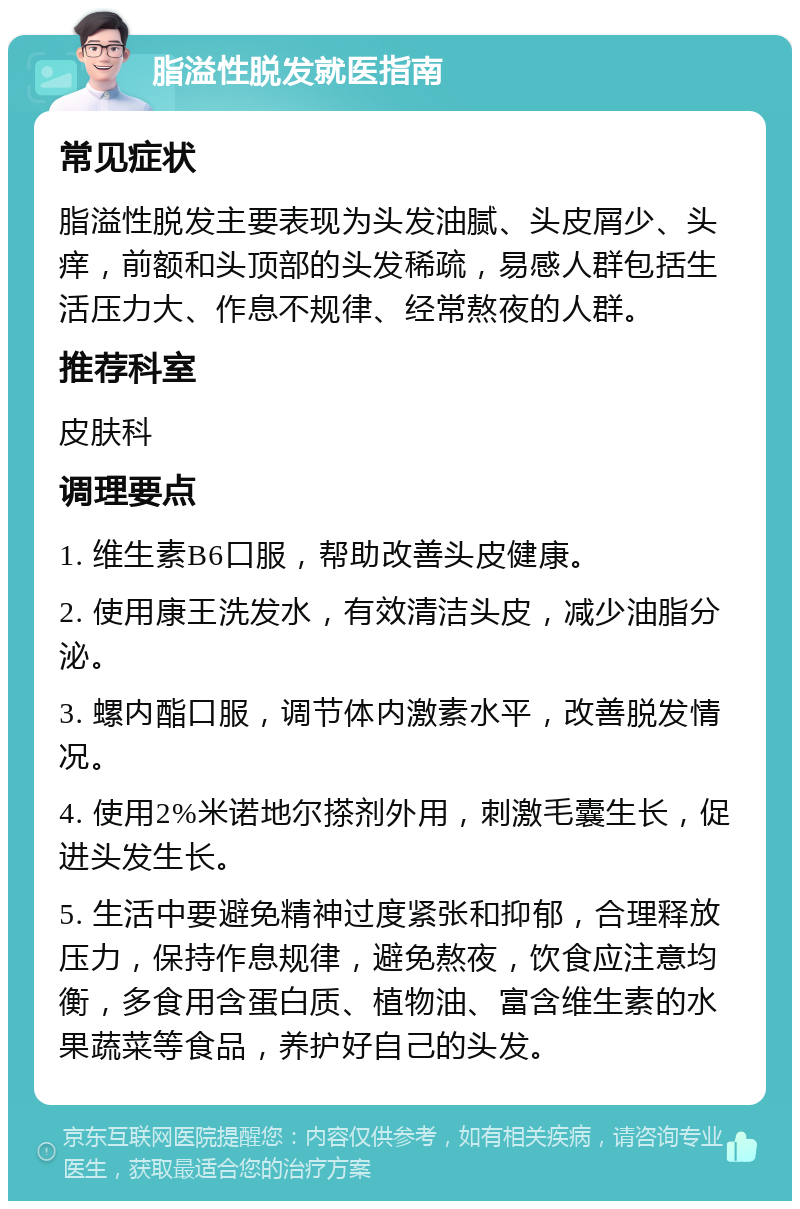 脂溢性脱发就医指南 常见症状 脂溢性脱发主要表现为头发油腻、头皮屑少、头痒，前额和头顶部的头发稀疏，易感人群包括生活压力大、作息不规律、经常熬夜的人群。 推荐科室 皮肤科 调理要点 1. 维生素B6口服，帮助改善头皮健康。 2. 使用康王洗发水，有效清洁头皮，减少油脂分泌。 3. 螺内酯口服，调节体内激素水平，改善脱发情况。 4. 使用2%米诺地尔搽剂外用，刺激毛囊生长，促进头发生长。 5. 生活中要避免精神过度紧张和抑郁，合理释放压力，保持作息规律，避免熬夜，饮食应注意均衡，多食用含蛋白质、植物油、富含维生素的水果蔬菜等食品，养护好自己的头发。