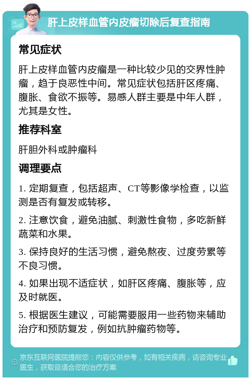 肝上皮样血管内皮瘤切除后复查指南 常见症状 肝上皮样血管内皮瘤是一种比较少见的交界性肿瘤，趋于良恶性中间。常见症状包括肝区疼痛、腹胀、食欲不振等。易感人群主要是中年人群，尤其是女性。 推荐科室 肝胆外科或肿瘤科 调理要点 1. 定期复查，包括超声、CT等影像学检查，以监测是否有复发或转移。 2. 注意饮食，避免油腻、刺激性食物，多吃新鲜蔬菜和水果。 3. 保持良好的生活习惯，避免熬夜、过度劳累等不良习惯。 4. 如果出现不适症状，如肝区疼痛、腹胀等，应及时就医。 5. 根据医生建议，可能需要服用一些药物来辅助治疗和预防复发，例如抗肿瘤药物等。