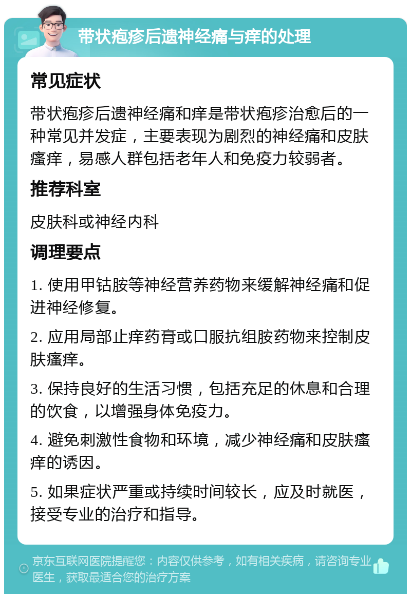 带状疱疹后遗神经痛与痒的处理 常见症状 带状疱疹后遗神经痛和痒是带状疱疹治愈后的一种常见并发症，主要表现为剧烈的神经痛和皮肤瘙痒，易感人群包括老年人和免疫力较弱者。 推荐科室 皮肤科或神经内科 调理要点 1. 使用甲钴胺等神经营养药物来缓解神经痛和促进神经修复。 2. 应用局部止痒药膏或口服抗组胺药物来控制皮肤瘙痒。 3. 保持良好的生活习惯，包括充足的休息和合理的饮食，以增强身体免疫力。 4. 避免刺激性食物和环境，减少神经痛和皮肤瘙痒的诱因。 5. 如果症状严重或持续时间较长，应及时就医，接受专业的治疗和指导。