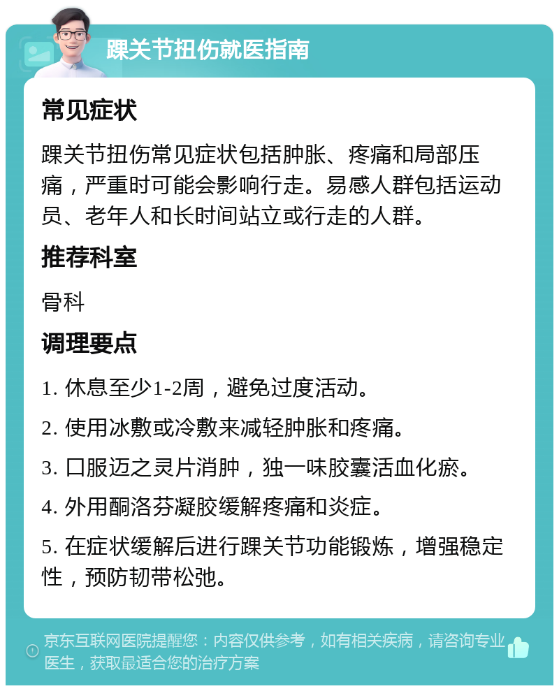 踝关节扭伤就医指南 常见症状 踝关节扭伤常见症状包括肿胀、疼痛和局部压痛，严重时可能会影响行走。易感人群包括运动员、老年人和长时间站立或行走的人群。 推荐科室 骨科 调理要点 1. 休息至少1-2周，避免过度活动。 2. 使用冰敷或冷敷来减轻肿胀和疼痛。 3. 口服迈之灵片消肿，独一味胶囊活血化瘀。 4. 外用酮洛芬凝胶缓解疼痛和炎症。 5. 在症状缓解后进行踝关节功能锻炼，增强稳定性，预防韧带松弛。