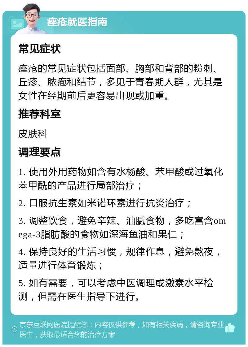 痤疮就医指南 常见症状 痤疮的常见症状包括面部、胸部和背部的粉刺、丘疹、脓疱和结节，多见于青春期人群，尤其是女性在经期前后更容易出现或加重。 推荐科室 皮肤科 调理要点 1. 使用外用药物如含有水杨酸、苯甲酸或过氧化苯甲酰的产品进行局部治疗； 2. 口服抗生素如米诺环素进行抗炎治疗； 3. 调整饮食，避免辛辣、油腻食物，多吃富含omega-3脂肪酸的食物如深海鱼油和果仁； 4. 保持良好的生活习惯，规律作息，避免熬夜，适量进行体育锻炼； 5. 如有需要，可以考虑中医调理或激素水平检测，但需在医生指导下进行。