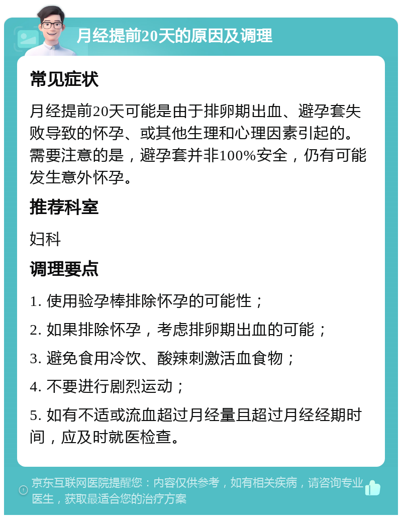 月经提前20天的原因及调理 常见症状 月经提前20天可能是由于排卵期出血、避孕套失败导致的怀孕、或其他生理和心理因素引起的。需要注意的是，避孕套并非100%安全，仍有可能发生意外怀孕。 推荐科室 妇科 调理要点 1. 使用验孕棒排除怀孕的可能性； 2. 如果排除怀孕，考虑排卵期出血的可能； 3. 避免食用冷饮、酸辣刺激活血食物； 4. 不要进行剧烈运动； 5. 如有不适或流血超过月经量且超过月经经期时间，应及时就医检查。