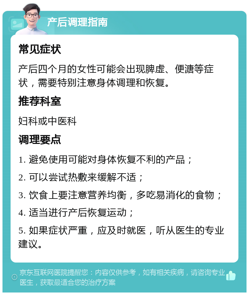 产后调理指南 常见症状 产后四个月的女性可能会出现脾虚、便溏等症状，需要特别注意身体调理和恢复。 推荐科室 妇科或中医科 调理要点 1. 避免使用可能对身体恢复不利的产品； 2. 可以尝试热敷来缓解不适； 3. 饮食上要注意营养均衡，多吃易消化的食物； 4. 适当进行产后恢复运动； 5. 如果症状严重，应及时就医，听从医生的专业建议。