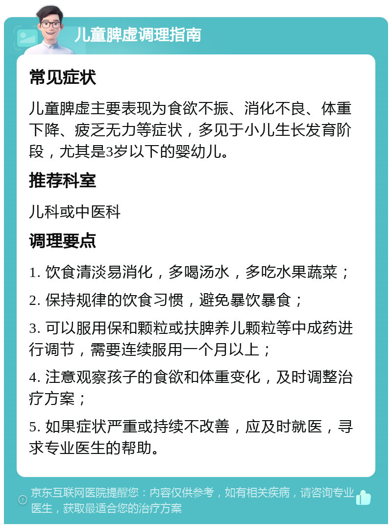 儿童脾虚调理指南 常见症状 儿童脾虚主要表现为食欲不振、消化不良、体重下降、疲乏无力等症状，多见于小儿生长发育阶段，尤其是3岁以下的婴幼儿。 推荐科室 儿科或中医科 调理要点 1. 饮食清淡易消化，多喝汤水，多吃水果蔬菜； 2. 保持规律的饮食习惯，避免暴饮暴食； 3. 可以服用保和颗粒或扶脾养儿颗粒等中成药进行调节，需要连续服用一个月以上； 4. 注意观察孩子的食欲和体重变化，及时调整治疗方案； 5. 如果症状严重或持续不改善，应及时就医，寻求专业医生的帮助。