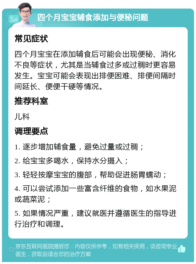 四个月宝宝辅食添加与便秘问题 常见症状 四个月宝宝在添加辅食后可能会出现便秘、消化不良等症状，尤其是当辅食过多或过稠时更容易发生。宝宝可能会表现出排便困难、排便间隔时间延长、便便干硬等情况。 推荐科室 儿科 调理要点 1. 逐步增加辅食量，避免过量或过稠； 2. 给宝宝多喝水，保持水分摄入； 3. 轻轻按摩宝宝的腹部，帮助促进肠胃蠕动； 4. 可以尝试添加一些富含纤维的食物，如水果泥或蔬菜泥； 5. 如果情况严重，建议就医并遵循医生的指导进行治疗和调理。