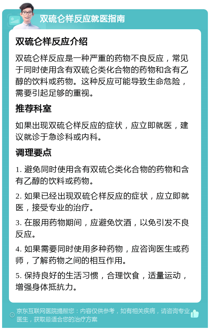 双硫仑样反应就医指南 双硫仑样反应介绍 双硫仑样反应是一种严重的药物不良反应，常见于同时使用含有双硫仑类化合物的药物和含有乙醇的饮料或药物。这种反应可能导致生命危险，需要引起足够的重视。 推荐科室 如果出现双硫仑样反应的症状，应立即就医，建议就诊于急诊科或内科。 调理要点 1. 避免同时使用含有双硫仑类化合物的药物和含有乙醇的饮料或药物。 2. 如果已经出现双硫仑样反应的症状，应立即就医，接受专业的治疗。 3. 在服用药物期间，应避免饮酒，以免引发不良反应。 4. 如果需要同时使用多种药物，应咨询医生或药师，了解药物之间的相互作用。 5. 保持良好的生活习惯，合理饮食，适量运动，增强身体抵抗力。