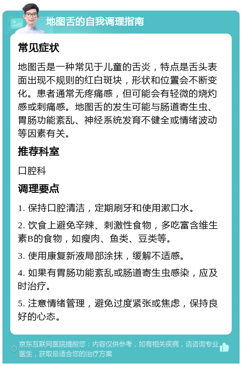 地图舌的自我调理指南 常见症状 地图舌是一种常见于儿童的舌炎，特点是舌头表面出现不规则的红白斑块，形状和位置会不断变化。患者通常无疼痛感，但可能会有轻微的烧灼感或刺痛感。地图舌的发生可能与肠道寄生虫、胃肠功能紊乱、神经系统发育不健全或情绪波动等因素有关。 推荐科室 口腔科 调理要点 1. 保持口腔清洁，定期刷牙和使用漱口水。 2. 饮食上避免辛辣、刺激性食物，多吃富含维生素B的食物，如瘦肉、鱼类、豆类等。 3. 使用康复新液局部涂抹，缓解不适感。 4. 如果有胃肠功能紊乱或肠道寄生虫感染，应及时治疗。 5. 注意情绪管理，避免过度紧张或焦虑，保持良好的心态。