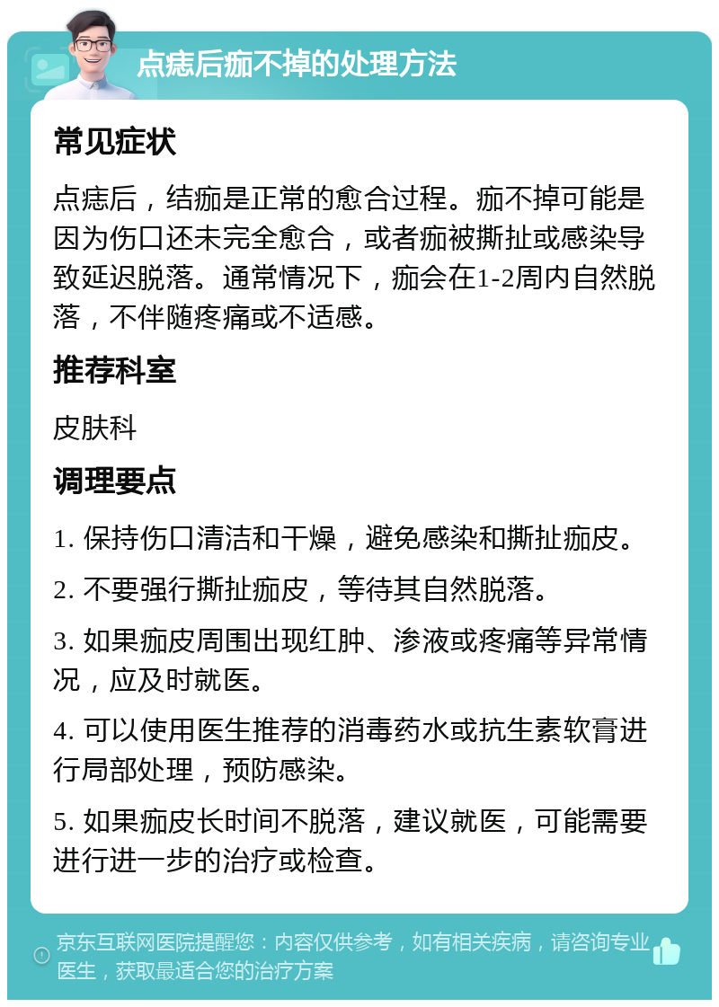 点痣后痂不掉的处理方法 常见症状 点痣后，结痂是正常的愈合过程。痂不掉可能是因为伤口还未完全愈合，或者痂被撕扯或感染导致延迟脱落。通常情况下，痂会在1-2周内自然脱落，不伴随疼痛或不适感。 推荐科室 皮肤科 调理要点 1. 保持伤口清洁和干燥，避免感染和撕扯痂皮。 2. 不要强行撕扯痂皮，等待其自然脱落。 3. 如果痂皮周围出现红肿、渗液或疼痛等异常情况，应及时就医。 4. 可以使用医生推荐的消毒药水或抗生素软膏进行局部处理，预防感染。 5. 如果痂皮长时间不脱落，建议就医，可能需要进行进一步的治疗或检查。