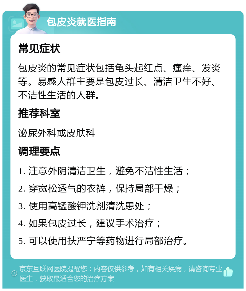 包皮炎就医指南 常见症状 包皮炎的常见症状包括龟头起红点、瘙痒、发炎等。易感人群主要是包皮过长、清洁卫生不好、不洁性生活的人群。 推荐科室 泌尿外科或皮肤科 调理要点 1. 注意外阴清洁卫生，避免不洁性生活； 2. 穿宽松透气的衣裤，保持局部干燥； 3. 使用高锰酸钾洗剂清洗患处； 4. 如果包皮过长，建议手术治疗； 5. 可以使用扶严宁等药物进行局部治疗。