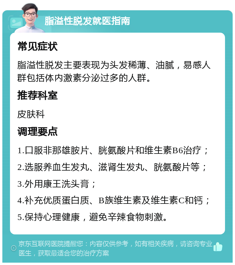 脂溢性脱发就医指南 常见症状 脂溢性脱发主要表现为头发稀薄、油腻，易感人群包括体内激素分泌过多的人群。 推荐科室 皮肤科 调理要点 1.口服非那雄胺片、胱氨酸片和维生素B6治疗； 2.选服养血生发丸、滋肾生发丸、胱氨酸片等； 3.外用康王洗头膏； 4.补充优质蛋白质、B族维生素及维生素C和钙； 5.保持心理健康，避免辛辣食物刺激。