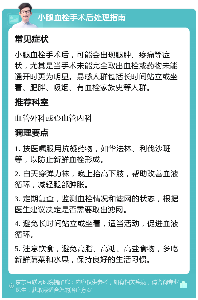 小腿血栓手术后处理指南 常见症状 小腿血栓手术后，可能会出现腿肿、疼痛等症状，尤其是当手术未能完全取出血栓或药物未能通开时更为明显。易感人群包括长时间站立或坐着、肥胖、吸烟、有血栓家族史等人群。 推荐科室 血管外科或心血管内科 调理要点 1. 按医嘱服用抗凝药物，如华法林、利伐沙班等，以防止新鲜血栓形成。 2. 白天穿弹力袜，晚上抬高下肢，帮助改善血液循环，减轻腿部肿胀。 3. 定期复查，监测血栓情况和滤网的状态，根据医生建议决定是否需要取出滤网。 4. 避免长时间站立或坐着，适当活动，促进血液循环。 5. 注意饮食，避免高脂、高糖、高盐食物，多吃新鲜蔬菜和水果，保持良好的生活习惯。