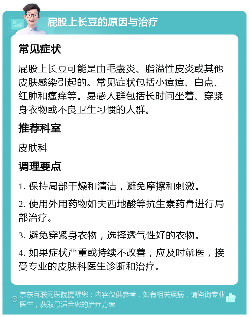 屁股上长豆的原因与治疗 常见症状 屁股上长豆可能是由毛囊炎、脂溢性皮炎或其他皮肤感染引起的。常见症状包括小痘痘、白点、红肿和瘙痒等。易感人群包括长时间坐着、穿紧身衣物或不良卫生习惯的人群。 推荐科室 皮肤科 调理要点 1. 保持局部干燥和清洁，避免摩擦和刺激。 2. 使用外用药物如夫西地酸等抗生素药膏进行局部治疗。 3. 避免穿紧身衣物，选择透气性好的衣物。 4. 如果症状严重或持续不改善，应及时就医，接受专业的皮肤科医生诊断和治疗。