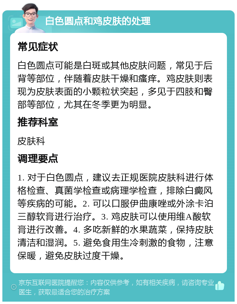 白色圆点和鸡皮肤的处理 常见症状 白色圆点可能是白斑或其他皮肤问题，常见于后背等部位，伴随着皮肤干燥和瘙痒。鸡皮肤则表现为皮肤表面的小颗粒状突起，多见于四肢和臀部等部位，尤其在冬季更为明显。 推荐科室 皮肤科 调理要点 1. 对于白色圆点，建议去正规医院皮肤科进行体格检查、真菌学检查或病理学检查，排除白癜风等疾病的可能。2. 可以口服伊曲康唑或外涂卡泊三醇软膏进行治疗。3. 鸡皮肤可以使用维A酸软膏进行改善。4. 多吃新鲜的水果蔬菜，保持皮肤清洁和湿润。5. 避免食用生冷刺激的食物，注意保暖，避免皮肤过度干燥。