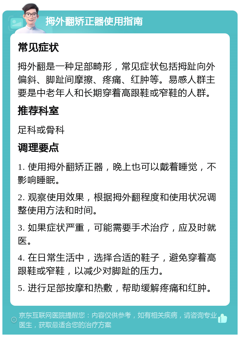 拇外翻矫正器使用指南 常见症状 拇外翻是一种足部畸形，常见症状包括拇趾向外偏斜、脚趾间摩擦、疼痛、红肿等。易感人群主要是中老年人和长期穿着高跟鞋或窄鞋的人群。 推荐科室 足科或骨科 调理要点 1. 使用拇外翻矫正器，晚上也可以戴着睡觉，不影响睡眠。 2. 观察使用效果，根据拇外翻程度和使用状况调整使用方法和时间。 3. 如果症状严重，可能需要手术治疗，应及时就医。 4. 在日常生活中，选择合适的鞋子，避免穿着高跟鞋或窄鞋，以减少对脚趾的压力。 5. 进行足部按摩和热敷，帮助缓解疼痛和红肿。