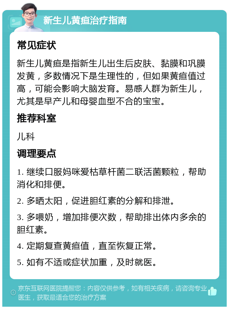 新生儿黄疸治疗指南 常见症状 新生儿黄疸是指新生儿出生后皮肤、黏膜和巩膜发黄，多数情况下是生理性的，但如果黄疸值过高，可能会影响大脑发育。易感人群为新生儿，尤其是早产儿和母婴血型不合的宝宝。 推荐科室 儿科 调理要点 1. 继续口服妈咪爱枯草杆菌二联活菌颗粒，帮助消化和排便。 2. 多晒太阳，促进胆红素的分解和排泄。 3. 多喂奶，增加排便次数，帮助排出体内多余的胆红素。 4. 定期复查黄疸值，直至恢复正常。 5. 如有不适或症状加重，及时就医。