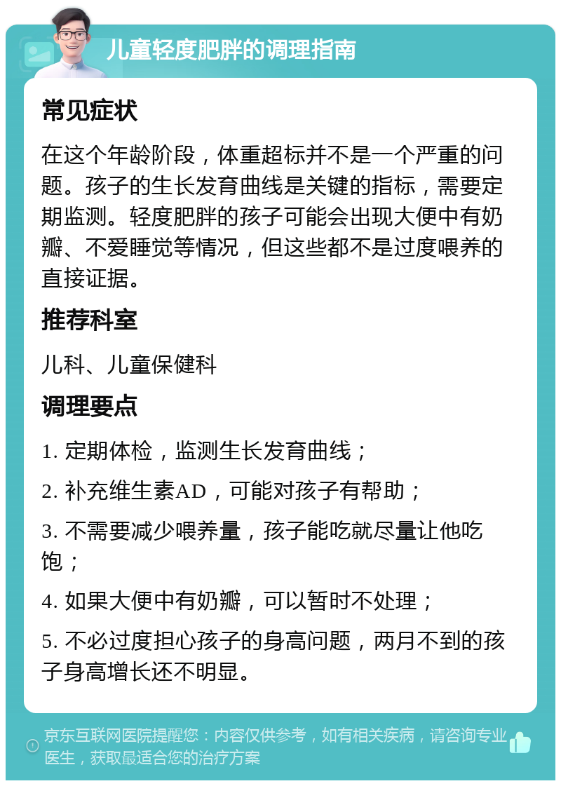 儿童轻度肥胖的调理指南 常见症状 在这个年龄阶段，体重超标并不是一个严重的问题。孩子的生长发育曲线是关键的指标，需要定期监测。轻度肥胖的孩子可能会出现大便中有奶瓣、不爱睡觉等情况，但这些都不是过度喂养的直接证据。 推荐科室 儿科、儿童保健科 调理要点 1. 定期体检，监测生长发育曲线； 2. 补充维生素AD，可能对孩子有帮助； 3. 不需要减少喂养量，孩子能吃就尽量让他吃饱； 4. 如果大便中有奶瓣，可以暂时不处理； 5. 不必过度担心孩子的身高问题，两月不到的孩子身高增长还不明显。