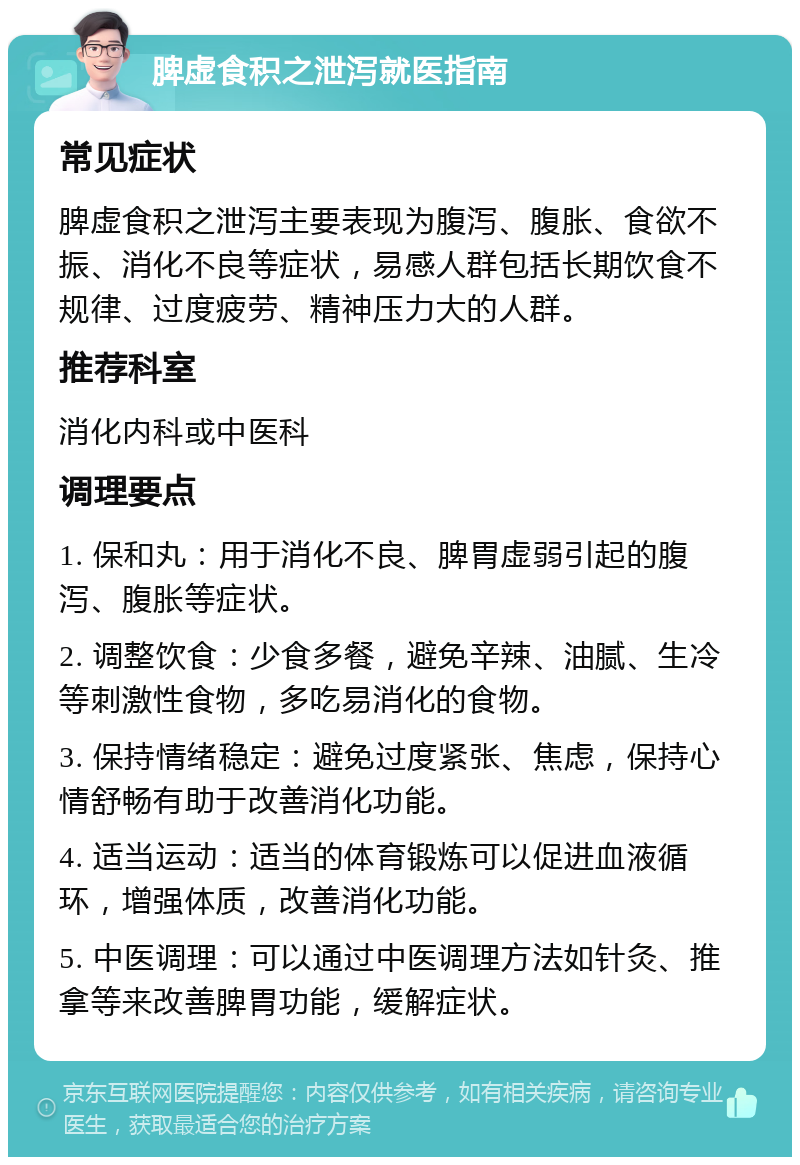 脾虚食积之泄泻就医指南 常见症状 脾虚食积之泄泻主要表现为腹泻、腹胀、食欲不振、消化不良等症状，易感人群包括长期饮食不规律、过度疲劳、精神压力大的人群。 推荐科室 消化内科或中医科 调理要点 1. 保和丸：用于消化不良、脾胃虚弱引起的腹泻、腹胀等症状。 2. 调整饮食：少食多餐，避免辛辣、油腻、生冷等刺激性食物，多吃易消化的食物。 3. 保持情绪稳定：避免过度紧张、焦虑，保持心情舒畅有助于改善消化功能。 4. 适当运动：适当的体育锻炼可以促进血液循环，增强体质，改善消化功能。 5. 中医调理：可以通过中医调理方法如针灸、推拿等来改善脾胃功能，缓解症状。