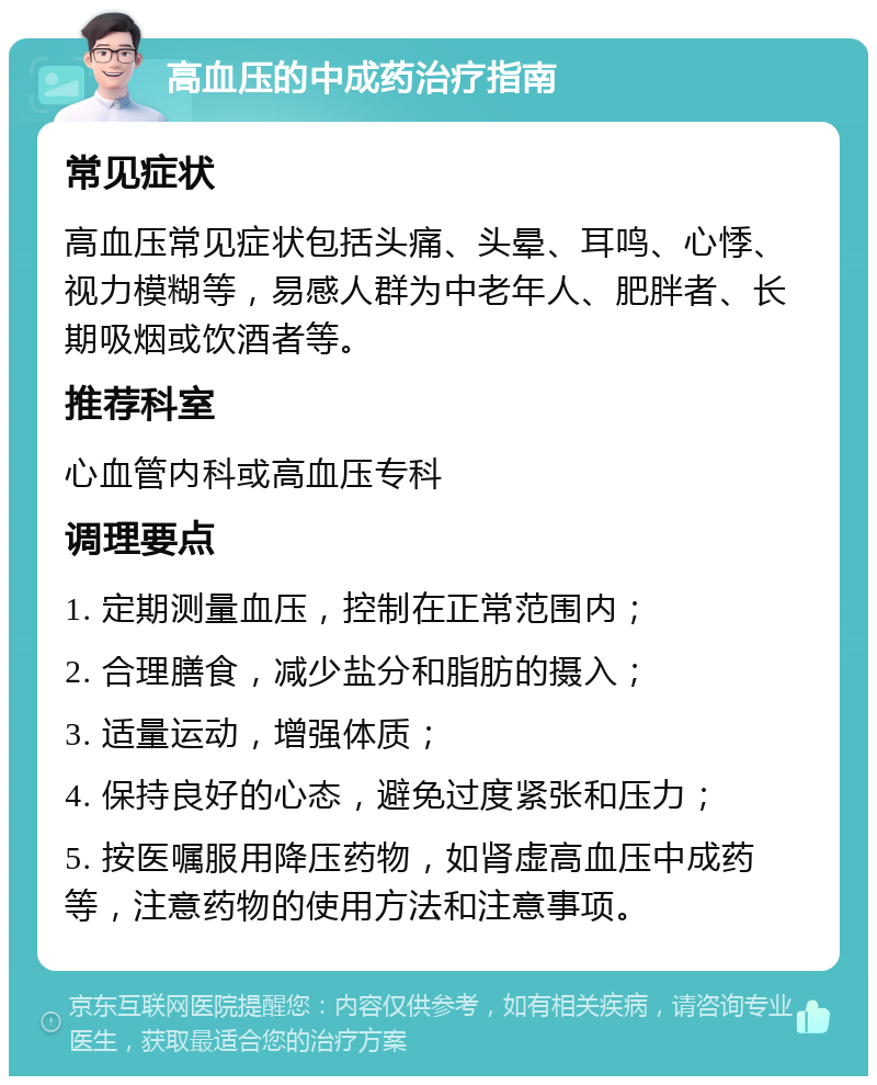 高血压的中成药治疗指南 常见症状 高血压常见症状包括头痛、头晕、耳鸣、心悸、视力模糊等，易感人群为中老年人、肥胖者、长期吸烟或饮酒者等。 推荐科室 心血管内科或高血压专科 调理要点 1. 定期测量血压，控制在正常范围内； 2. 合理膳食，减少盐分和脂肪的摄入； 3. 适量运动，增强体质； 4. 保持良好的心态，避免过度紧张和压力； 5. 按医嘱服用降压药物，如肾虚高血压中成药等，注意药物的使用方法和注意事项。