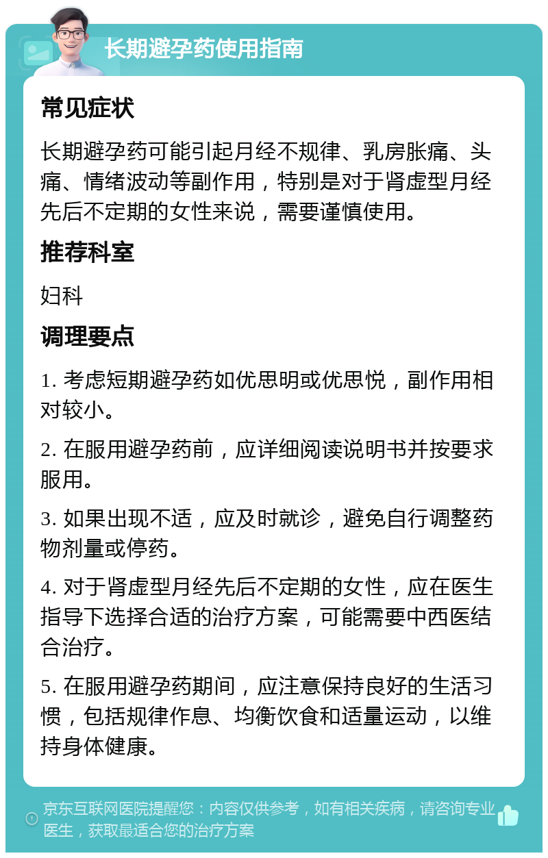 长期避孕药使用指南 常见症状 长期避孕药可能引起月经不规律、乳房胀痛、头痛、情绪波动等副作用，特别是对于肾虚型月经先后不定期的女性来说，需要谨慎使用。 推荐科室 妇科 调理要点 1. 考虑短期避孕药如优思明或优思悦，副作用相对较小。 2. 在服用避孕药前，应详细阅读说明书并按要求服用。 3. 如果出现不适，应及时就诊，避免自行调整药物剂量或停药。 4. 对于肾虚型月经先后不定期的女性，应在医生指导下选择合适的治疗方案，可能需要中西医结合治疗。 5. 在服用避孕药期间，应注意保持良好的生活习惯，包括规律作息、均衡饮食和适量运动，以维持身体健康。