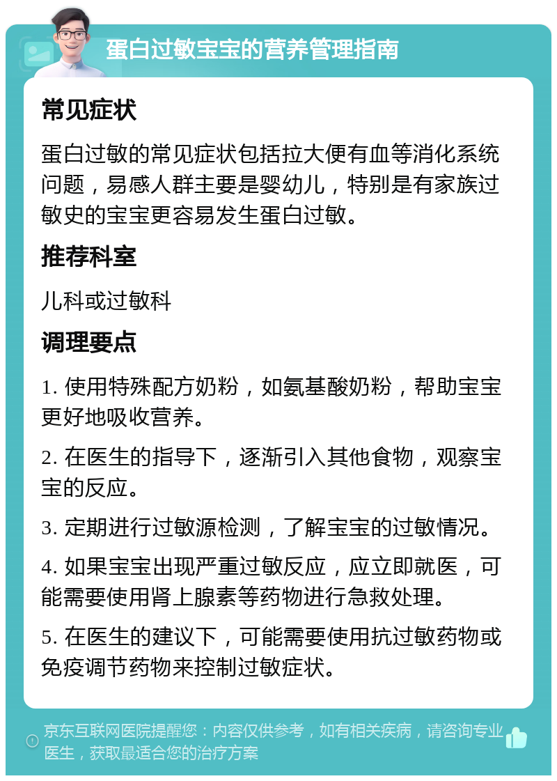 蛋白过敏宝宝的营养管理指南 常见症状 蛋白过敏的常见症状包括拉大便有血等消化系统问题，易感人群主要是婴幼儿，特别是有家族过敏史的宝宝更容易发生蛋白过敏。 推荐科室 儿科或过敏科 调理要点 1. 使用特殊配方奶粉，如氨基酸奶粉，帮助宝宝更好地吸收营养。 2. 在医生的指导下，逐渐引入其他食物，观察宝宝的反应。 3. 定期进行过敏源检测，了解宝宝的过敏情况。 4. 如果宝宝出现严重过敏反应，应立即就医，可能需要使用肾上腺素等药物进行急救处理。 5. 在医生的建议下，可能需要使用抗过敏药物或免疫调节药物来控制过敏症状。