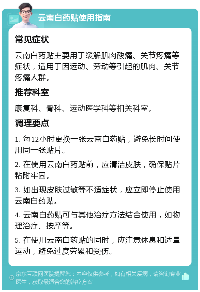 云南白药贴使用指南 常见症状 云南白药贴主要用于缓解肌肉酸痛、关节疼痛等症状，适用于因运动、劳动等引起的肌肉、关节疼痛人群。 推荐科室 康复科、骨科、运动医学科等相关科室。 调理要点 1. 每12小时更换一张云南白药贴，避免长时间使用同一张贴片。 2. 在使用云南白药贴前，应清洁皮肤，确保贴片粘附牢固。 3. 如出现皮肤过敏等不适症状，应立即停止使用云南白药贴。 4. 云南白药贴可与其他治疗方法结合使用，如物理治疗、按摩等。 5. 在使用云南白药贴的同时，应注意休息和适量运动，避免过度劳累和受伤。