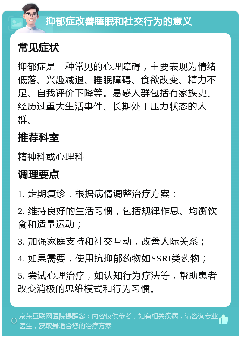 抑郁症改善睡眠和社交行为的意义 常见症状 抑郁症是一种常见的心理障碍，主要表现为情绪低落、兴趣减退、睡眠障碍、食欲改变、精力不足、自我评价下降等。易感人群包括有家族史、经历过重大生活事件、长期处于压力状态的人群。 推荐科室 精神科或心理科 调理要点 1. 定期复诊，根据病情调整治疗方案； 2. 维持良好的生活习惯，包括规律作息、均衡饮食和适量运动； 3. 加强家庭支持和社交互动，改善人际关系； 4. 如果需要，使用抗抑郁药物如SSRI类药物； 5. 尝试心理治疗，如认知行为疗法等，帮助患者改变消极的思维模式和行为习惯。