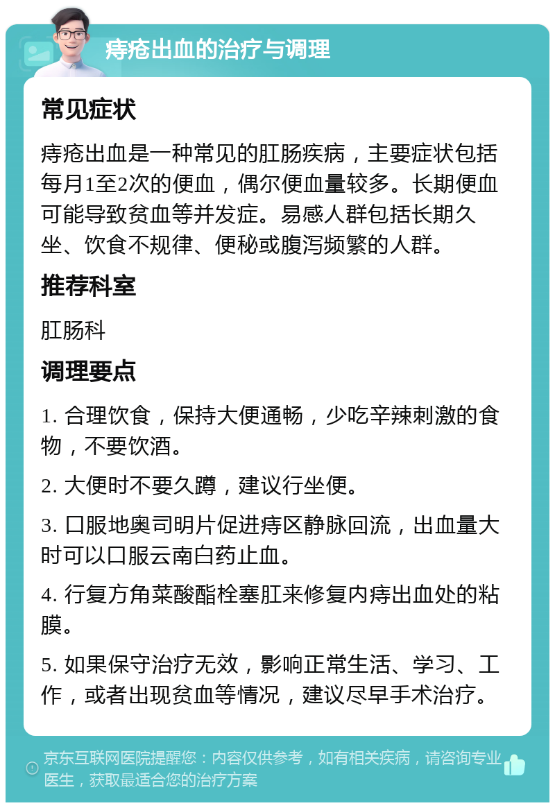 痔疮出血的治疗与调理 常见症状 痔疮出血是一种常见的肛肠疾病，主要症状包括每月1至2次的便血，偶尔便血量较多。长期便血可能导致贫血等并发症。易感人群包括长期久坐、饮食不规律、便秘或腹泻频繁的人群。 推荐科室 肛肠科 调理要点 1. 合理饮食，保持大便通畅，少吃辛辣刺激的食物，不要饮酒。 2. 大便时不要久蹲，建议行坐便。 3. 口服地奥司明片促进痔区静脉回流，出血量大时可以口服云南白药止血。 4. 行复方角菜酸酯栓塞肛来修复内痔出血处的粘膜。 5. 如果保守治疗无效，影响正常生活、学习、工作，或者出现贫血等情况，建议尽早手术治疗。