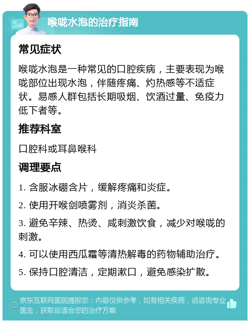 喉咙水泡的治疗指南 常见症状 喉咙水泡是一种常见的口腔疾病，主要表现为喉咙部位出现水泡，伴随疼痛、灼热感等不适症状。易感人群包括长期吸烟、饮酒过量、免疫力低下者等。 推荐科室 口腔科或耳鼻喉科 调理要点 1. 含服冰硼含片，缓解疼痛和炎症。 2. 使用开喉剑喷雾剂，消炎杀菌。 3. 避免辛辣、热烫、咸刺激饮食，减少对喉咙的刺激。 4. 可以使用西瓜霜等清热解毒的药物辅助治疗。 5. 保持口腔清洁，定期漱口，避免感染扩散。