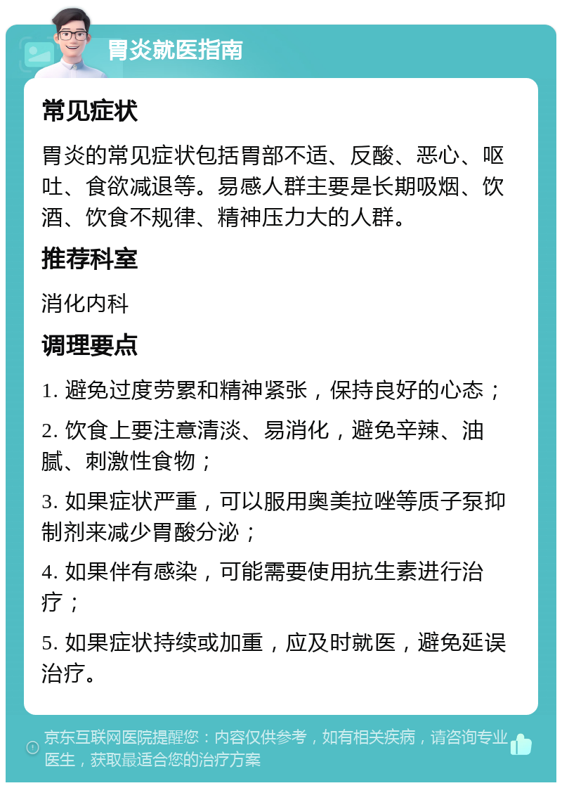 胃炎就医指南 常见症状 胃炎的常见症状包括胃部不适、反酸、恶心、呕吐、食欲减退等。易感人群主要是长期吸烟、饮酒、饮食不规律、精神压力大的人群。 推荐科室 消化内科 调理要点 1. 避免过度劳累和精神紧张，保持良好的心态； 2. 饮食上要注意清淡、易消化，避免辛辣、油腻、刺激性食物； 3. 如果症状严重，可以服用奥美拉唑等质子泵抑制剂来减少胃酸分泌； 4. 如果伴有感染，可能需要使用抗生素进行治疗； 5. 如果症状持续或加重，应及时就医，避免延误治疗。