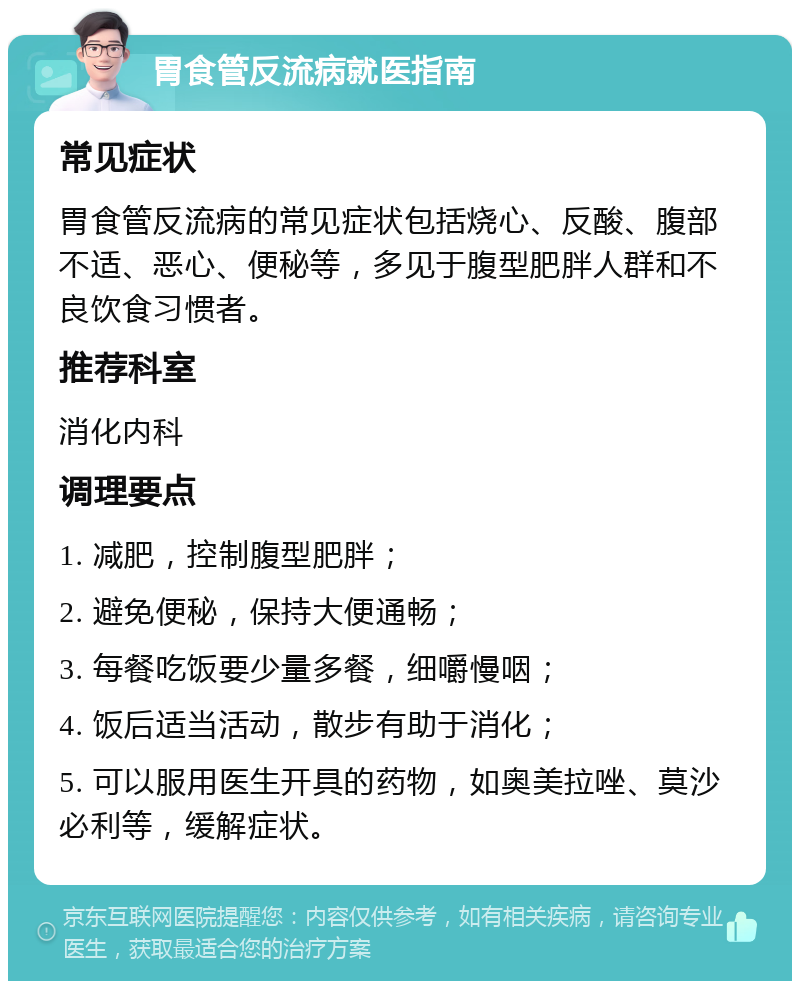 胃食管反流病就医指南 常见症状 胃食管反流病的常见症状包括烧心、反酸、腹部不适、恶心、便秘等，多见于腹型肥胖人群和不良饮食习惯者。 推荐科室 消化内科 调理要点 1. 减肥，控制腹型肥胖； 2. 避免便秘，保持大便通畅； 3. 每餐吃饭要少量多餐，细嚼慢咽； 4. 饭后适当活动，散步有助于消化； 5. 可以服用医生开具的药物，如奥美拉唑、莫沙必利等，缓解症状。