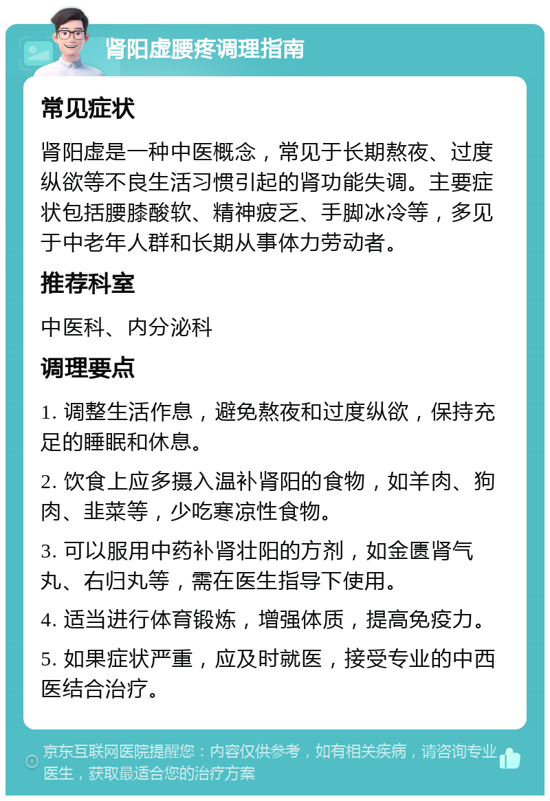 肾阳虚腰疼调理指南 常见症状 肾阳虚是一种中医概念，常见于长期熬夜、过度纵欲等不良生活习惯引起的肾功能失调。主要症状包括腰膝酸软、精神疲乏、手脚冰冷等，多见于中老年人群和长期从事体力劳动者。 推荐科室 中医科、内分泌科 调理要点 1. 调整生活作息，避免熬夜和过度纵欲，保持充足的睡眠和休息。 2. 饮食上应多摄入温补肾阳的食物，如羊肉、狗肉、韭菜等，少吃寒凉性食物。 3. 可以服用中药补肾壮阳的方剂，如金匮肾气丸、右归丸等，需在医生指导下使用。 4. 适当进行体育锻炼，增强体质，提高免疫力。 5. 如果症状严重，应及时就医，接受专业的中西医结合治疗。