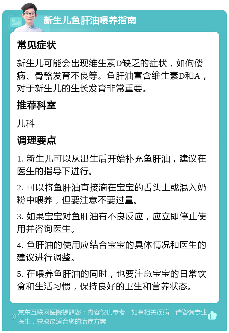 新生儿鱼肝油喂养指南 常见症状 新生儿可能会出现维生素D缺乏的症状，如佝偻病、骨骼发育不良等。鱼肝油富含维生素D和A，对于新生儿的生长发育非常重要。 推荐科室 儿科 调理要点 1. 新生儿可以从出生后开始补充鱼肝油，建议在医生的指导下进行。 2. 可以将鱼肝油直接滴在宝宝的舌头上或混入奶粉中喂养，但要注意不要过量。 3. 如果宝宝对鱼肝油有不良反应，应立即停止使用并咨询医生。 4. 鱼肝油的使用应结合宝宝的具体情况和医生的建议进行调整。 5. 在喂养鱼肝油的同时，也要注意宝宝的日常饮食和生活习惯，保持良好的卫生和营养状态。