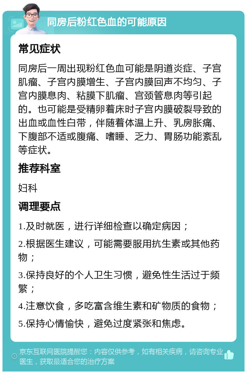 同房后粉红色血的可能原因 常见症状 同房后一周出现粉红色血可能是阴道炎症、子宫肌瘤、子宫内膜增生、子宫内膜回声不均匀、子宫内膜息肉、粘膜下肌瘤、宫颈管息肉等引起的。也可能是受精卵着床时子宫内膜破裂导致的出血或血性白带，伴随着体温上升、乳房胀痛、下腹部不适或腹痛、嗜睡、乏力、胃肠功能紊乱等症状。 推荐科室 妇科 调理要点 1.及时就医，进行详细检查以确定病因； 2.根据医生建议，可能需要服用抗生素或其他药物； 3.保持良好的个人卫生习惯，避免性生活过于频繁； 4.注意饮食，多吃富含维生素和矿物质的食物； 5.保持心情愉快，避免过度紧张和焦虑。