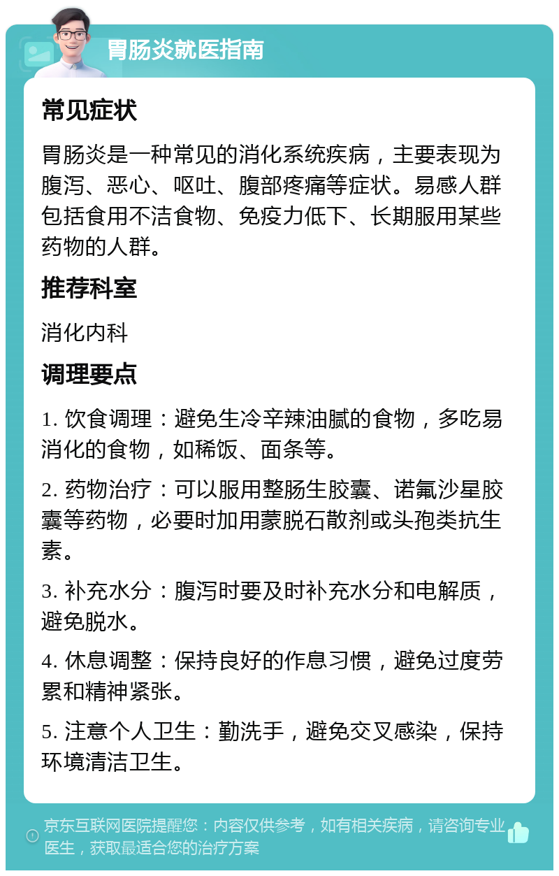 胃肠炎就医指南 常见症状 胃肠炎是一种常见的消化系统疾病，主要表现为腹泻、恶心、呕吐、腹部疼痛等症状。易感人群包括食用不洁食物、免疫力低下、长期服用某些药物的人群。 推荐科室 消化内科 调理要点 1. 饮食调理：避免生冷辛辣油腻的食物，多吃易消化的食物，如稀饭、面条等。 2. 药物治疗：可以服用整肠生胶囊、诺氟沙星胶囊等药物，必要时加用蒙脱石散剂或头孢类抗生素。 3. 补充水分：腹泻时要及时补充水分和电解质，避免脱水。 4. 休息调整：保持良好的作息习惯，避免过度劳累和精神紧张。 5. 注意个人卫生：勤洗手，避免交叉感染，保持环境清洁卫生。