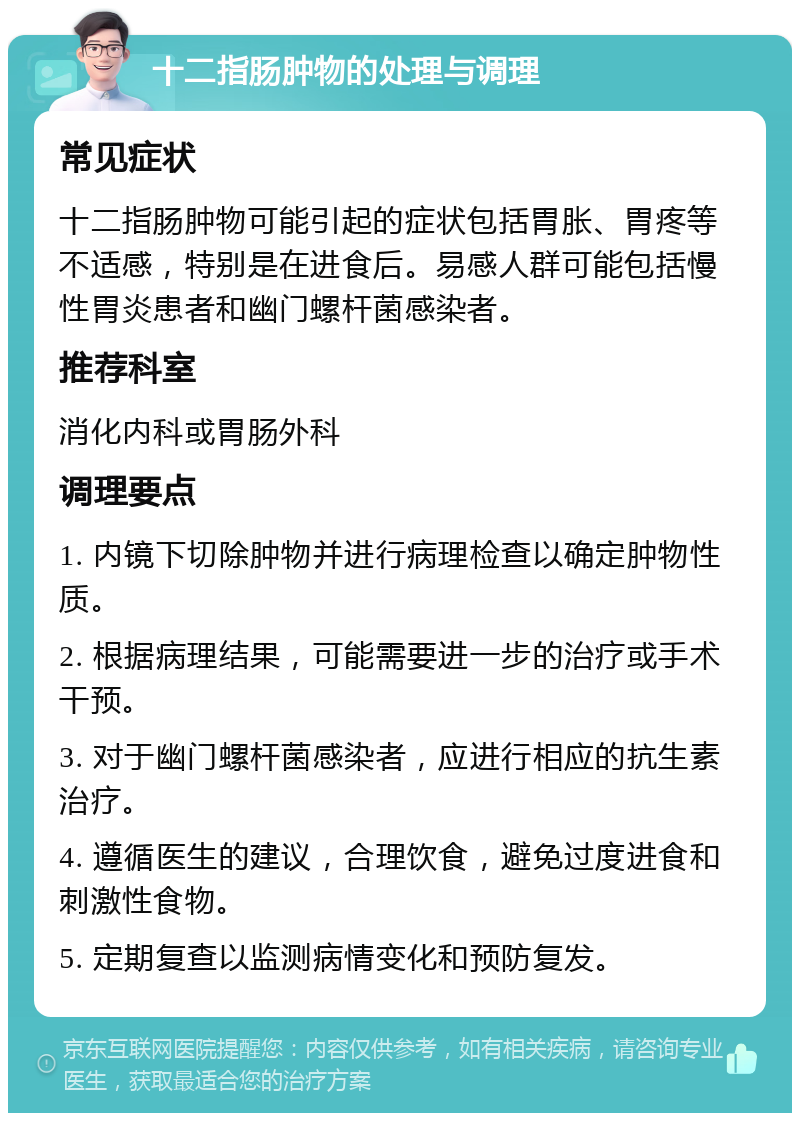 十二指肠肿物的处理与调理 常见症状 十二指肠肿物可能引起的症状包括胃胀、胃疼等不适感，特别是在进食后。易感人群可能包括慢性胃炎患者和幽门螺杆菌感染者。 推荐科室 消化内科或胃肠外科 调理要点 1. 内镜下切除肿物并进行病理检查以确定肿物性质。 2. 根据病理结果，可能需要进一步的治疗或手术干预。 3. 对于幽门螺杆菌感染者，应进行相应的抗生素治疗。 4. 遵循医生的建议，合理饮食，避免过度进食和刺激性食物。 5. 定期复查以监测病情变化和预防复发。