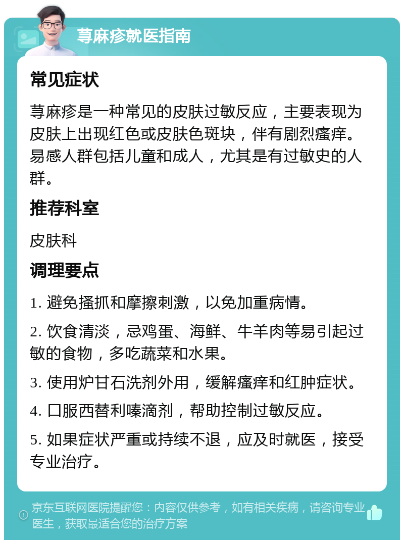 荨麻疹就医指南 常见症状 荨麻疹是一种常见的皮肤过敏反应，主要表现为皮肤上出现红色或皮肤色斑块，伴有剧烈瘙痒。易感人群包括儿童和成人，尤其是有过敏史的人群。 推荐科室 皮肤科 调理要点 1. 避免搔抓和摩擦刺激，以免加重病情。 2. 饮食清淡，忌鸡蛋、海鲜、牛羊肉等易引起过敏的食物，多吃蔬菜和水果。 3. 使用炉甘石洗剂外用，缓解瘙痒和红肿症状。 4. 口服西替利嗪滴剂，帮助控制过敏反应。 5. 如果症状严重或持续不退，应及时就医，接受专业治疗。