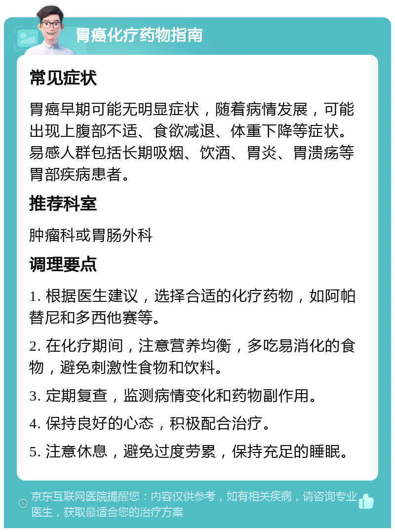 胃癌化疗药物指南 常见症状 胃癌早期可能无明显症状，随着病情发展，可能出现上腹部不适、食欲减退、体重下降等症状。易感人群包括长期吸烟、饮酒、胃炎、胃溃疡等胃部疾病患者。 推荐科室 肿瘤科或胃肠外科 调理要点 1. 根据医生建议，选择合适的化疗药物，如阿帕替尼和多西他赛等。 2. 在化疗期间，注意营养均衡，多吃易消化的食物，避免刺激性食物和饮料。 3. 定期复查，监测病情变化和药物副作用。 4. 保持良好的心态，积极配合治疗。 5. 注意休息，避免过度劳累，保持充足的睡眠。