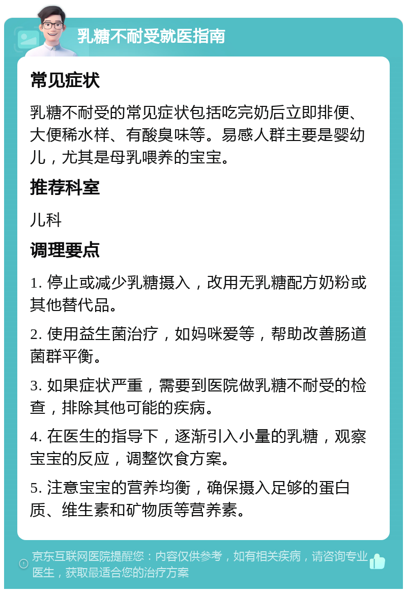 乳糖不耐受就医指南 常见症状 乳糖不耐受的常见症状包括吃完奶后立即排便、大便稀水样、有酸臭味等。易感人群主要是婴幼儿，尤其是母乳喂养的宝宝。 推荐科室 儿科 调理要点 1. 停止或减少乳糖摄入，改用无乳糖配方奶粉或其他替代品。 2. 使用益生菌治疗，如妈咪爱等，帮助改善肠道菌群平衡。 3. 如果症状严重，需要到医院做乳糖不耐受的检查，排除其他可能的疾病。 4. 在医生的指导下，逐渐引入小量的乳糖，观察宝宝的反应，调整饮食方案。 5. 注意宝宝的营养均衡，确保摄入足够的蛋白质、维生素和矿物质等营养素。