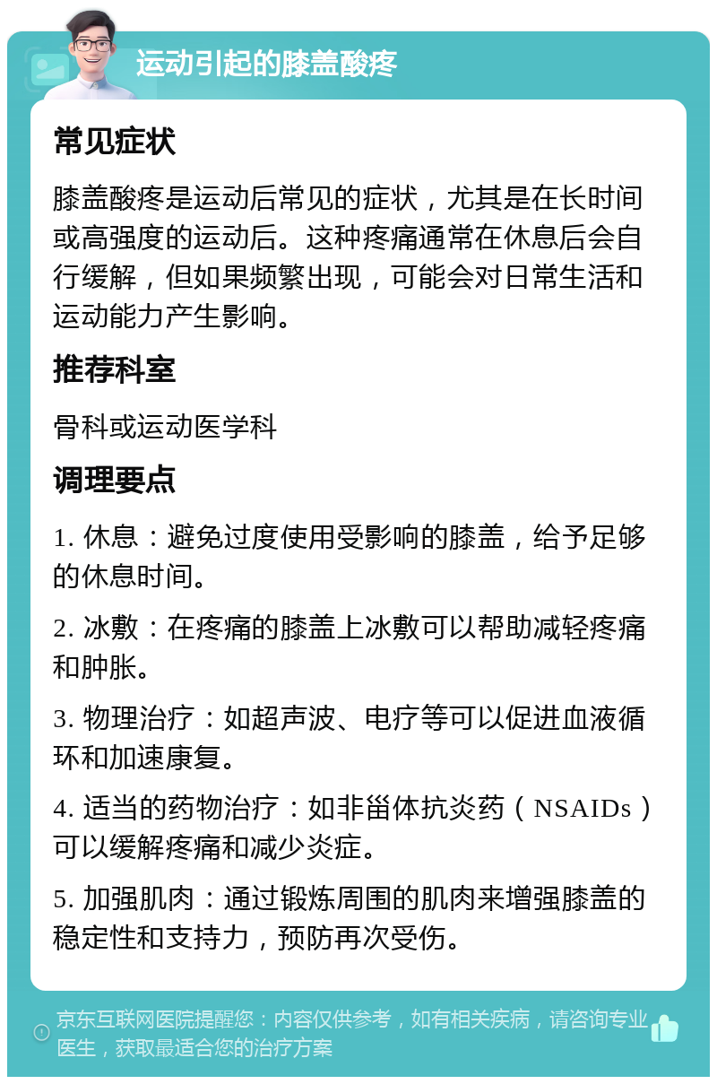 运动引起的膝盖酸疼 常见症状 膝盖酸疼是运动后常见的症状，尤其是在长时间或高强度的运动后。这种疼痛通常在休息后会自行缓解，但如果频繁出现，可能会对日常生活和运动能力产生影响。 推荐科室 骨科或运动医学科 调理要点 1. 休息：避免过度使用受影响的膝盖，给予足够的休息时间。 2. 冰敷：在疼痛的膝盖上冰敷可以帮助减轻疼痛和肿胀。 3. 物理治疗：如超声波、电疗等可以促进血液循环和加速康复。 4. 适当的药物治疗：如非甾体抗炎药（NSAIDs）可以缓解疼痛和减少炎症。 5. 加强肌肉：通过锻炼周围的肌肉来增强膝盖的稳定性和支持力，预防再次受伤。