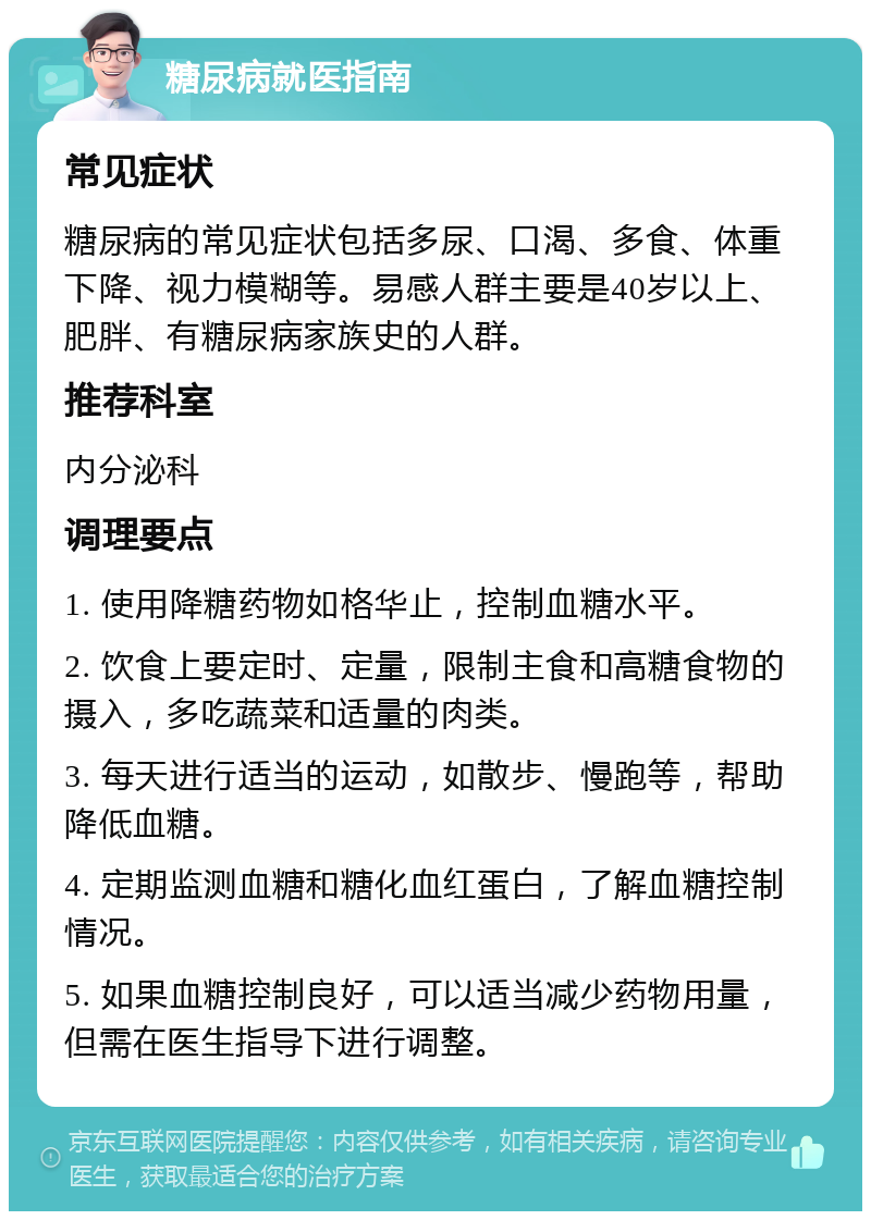 糖尿病就医指南 常见症状 糖尿病的常见症状包括多尿、口渴、多食、体重下降、视力模糊等。易感人群主要是40岁以上、肥胖、有糖尿病家族史的人群。 推荐科室 内分泌科 调理要点 1. 使用降糖药物如格华止，控制血糖水平。 2. 饮食上要定时、定量，限制主食和高糖食物的摄入，多吃蔬菜和适量的肉类。 3. 每天进行适当的运动，如散步、慢跑等，帮助降低血糖。 4. 定期监测血糖和糖化血红蛋白，了解血糖控制情况。 5. 如果血糖控制良好，可以适当减少药物用量，但需在医生指导下进行调整。