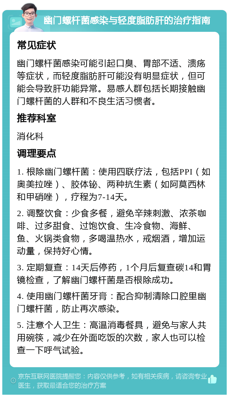 幽门螺杆菌感染与轻度脂肪肝的治疗指南 常见症状 幽门螺杆菌感染可能引起口臭、胃部不适、溃疡等症状，而轻度脂肪肝可能没有明显症状，但可能会导致肝功能异常。易感人群包括长期接触幽门螺杆菌的人群和不良生活习惯者。 推荐科室 消化科 调理要点 1. 根除幽门螺杆菌：使用四联疗法，包括PPI（如奥美拉唑）、胶体铋、两种抗生素（如阿莫西林和甲硝唑），疗程为7-14天。 2. 调整饮食：少食多餐，避免辛辣刺激、浓茶咖啡、过多甜食、过饱饮食、生冷食物、海鲜、鱼、火锅类食物，多喝温热水，戒烟酒，增加运动量，保持好心情。 3. 定期复查：14天后停药，1个月后复查碳14和胃镜检查，了解幽门螺杆菌是否根除成功。 4. 使用幽门螺杆菌牙膏：配合抑制清除口腔里幽门螺杆菌，防止再次感染。 5. 注意个人卫生：高温消毒餐具，避免与家人共用碗筷，减少在外面吃饭的次数，家人也可以检查一下呼气试验。