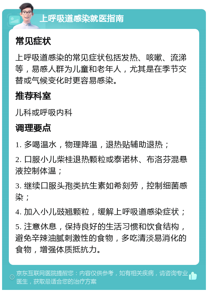 上呼吸道感染就医指南 常见症状 上呼吸道感染的常见症状包括发热、咳嗽、流涕等，易感人群为儿童和老年人，尤其是在季节交替或气候变化时更容易感染。 推荐科室 儿科或呼吸内科 调理要点 1. 多喝温水，物理降温，退热贴辅助退热； 2. 口服小儿柴桂退热颗粒或泰诺林、布洛芬混悬液控制体温； 3. 继续口服头孢类抗生素如希刻劳，控制细菌感染； 4. 加入小儿豉翘颗粒，缓解上呼吸道感染症状； 5. 注意休息，保持良好的生活习惯和饮食结构，避免辛辣油腻刺激性的食物，多吃清淡易消化的食物，增强体质抵抗力。