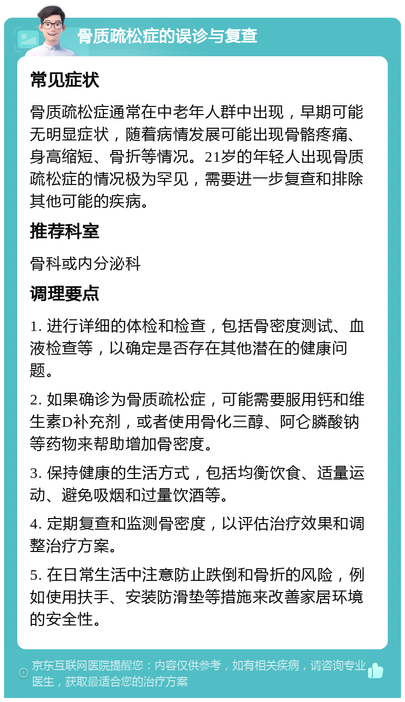 骨质疏松症的误诊与复查 常见症状 骨质疏松症通常在中老年人群中出现，早期可能无明显症状，随着病情发展可能出现骨骼疼痛、身高缩短、骨折等情况。21岁的年轻人出现骨质疏松症的情况极为罕见，需要进一步复查和排除其他可能的疾病。 推荐科室 骨科或内分泌科 调理要点 1. 进行详细的体检和检查，包括骨密度测试、血液检查等，以确定是否存在其他潜在的健康问题。 2. 如果确诊为骨质疏松症，可能需要服用钙和维生素D补充剂，或者使用骨化三醇、阿仑膦酸钠等药物来帮助增加骨密度。 3. 保持健康的生活方式，包括均衡饮食、适量运动、避免吸烟和过量饮酒等。 4. 定期复查和监测骨密度，以评估治疗效果和调整治疗方案。 5. 在日常生活中注意防止跌倒和骨折的风险，例如使用扶手、安装防滑垫等措施来改善家居环境的安全性。