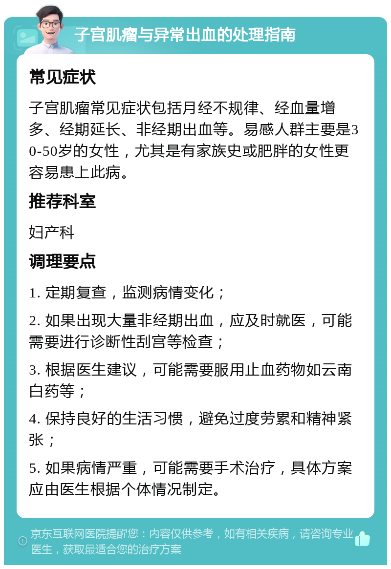 子宫肌瘤与异常出血的处理指南 常见症状 子宫肌瘤常见症状包括月经不规律、经血量增多、经期延长、非经期出血等。易感人群主要是30-50岁的女性，尤其是有家族史或肥胖的女性更容易患上此病。 推荐科室 妇产科 调理要点 1. 定期复查，监测病情变化； 2. 如果出现大量非经期出血，应及时就医，可能需要进行诊断性刮宫等检查； 3. 根据医生建议，可能需要服用止血药物如云南白药等； 4. 保持良好的生活习惯，避免过度劳累和精神紧张； 5. 如果病情严重，可能需要手术治疗，具体方案应由医生根据个体情况制定。