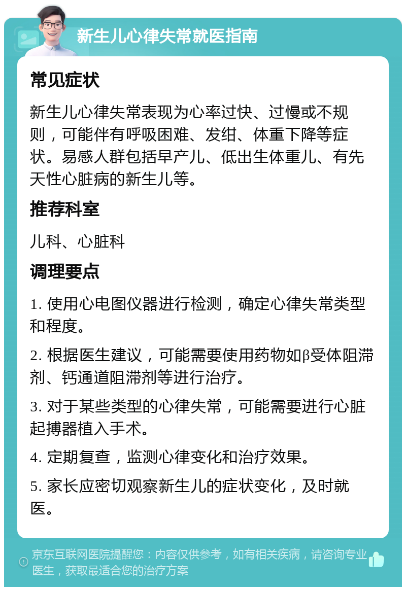 新生儿心律失常就医指南 常见症状 新生儿心律失常表现为心率过快、过慢或不规则，可能伴有呼吸困难、发绀、体重下降等症状。易感人群包括早产儿、低出生体重儿、有先天性心脏病的新生儿等。 推荐科室 儿科、心脏科 调理要点 1. 使用心电图仪器进行检测，确定心律失常类型和程度。 2. 根据医生建议，可能需要使用药物如β受体阻滞剂、钙通道阻滞剂等进行治疗。 3. 对于某些类型的心律失常，可能需要进行心脏起搏器植入手术。 4. 定期复查，监测心律变化和治疗效果。 5. 家长应密切观察新生儿的症状变化，及时就医。